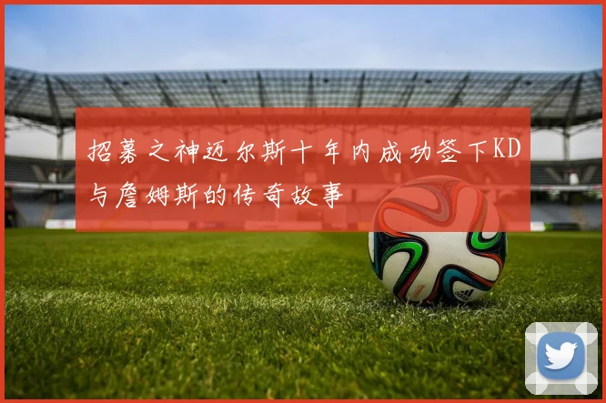 招募之神迈尔斯十年内成功签下KD与詹姆斯的传奇故事