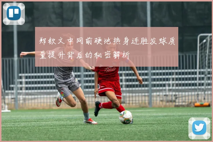 郑钦文中网前硬地热身连胜发球质量提升背后的秘密解析
