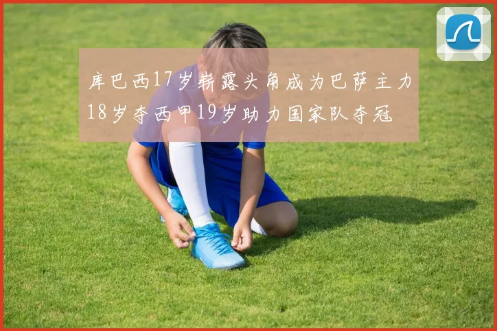 库巴西17岁崭露头角成为巴萨主力18岁夺西甲19岁助力国家队夺冠