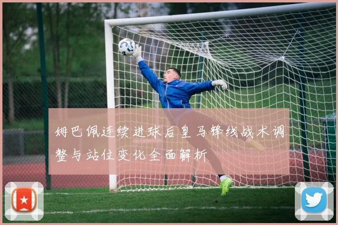 姆巴佩连续进球后皇马锋线战术调整与站位变化全面解析