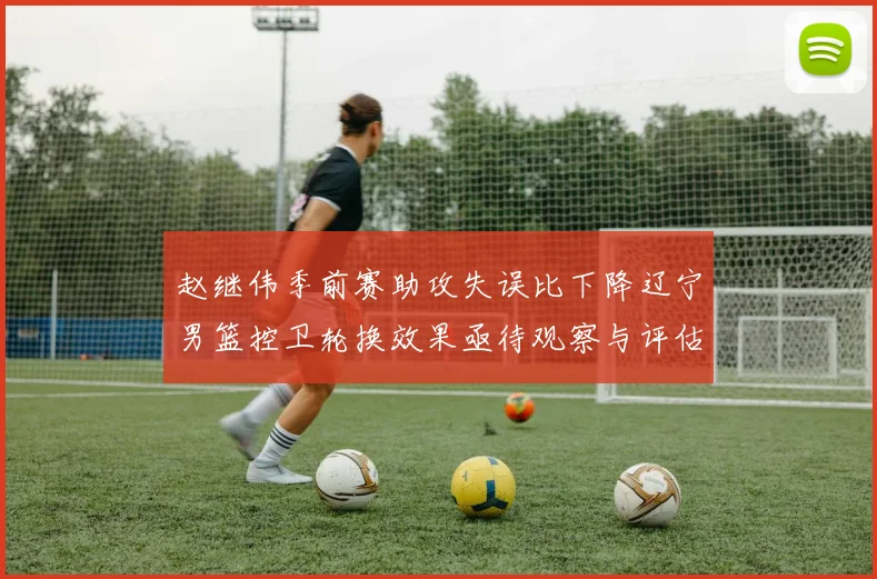 赵继伟季前赛助攻失误比下降辽宁男篮控卫轮换效果亟待观察与评估
