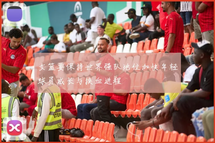 女篮要保持世界强队地位加快年轻球员成长与换血进程