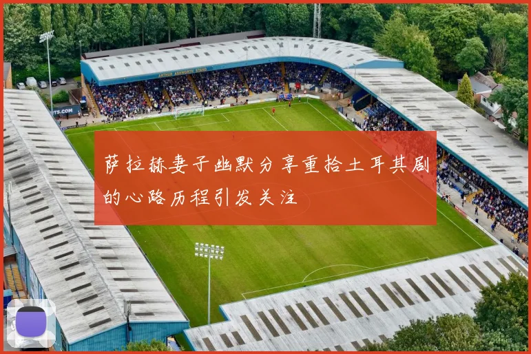 萨拉赫妻子幽默分享重拾土耳其剧的心路历程引发关注
