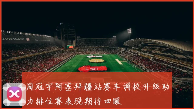 周冠宇阿塞拜疆站赛车调校升级助力排位赛表现期待回暖