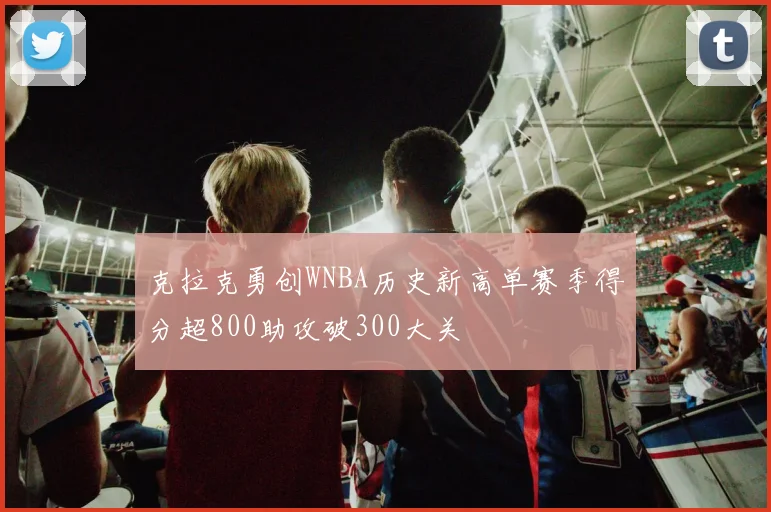 克拉克勇创WNBA历史新高单赛季得分超800助攻破300大关