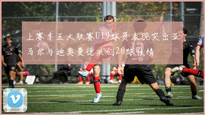上赛季五大联赛U19球员表现突出亚马尔与迪奥曼德共创20球佳绩