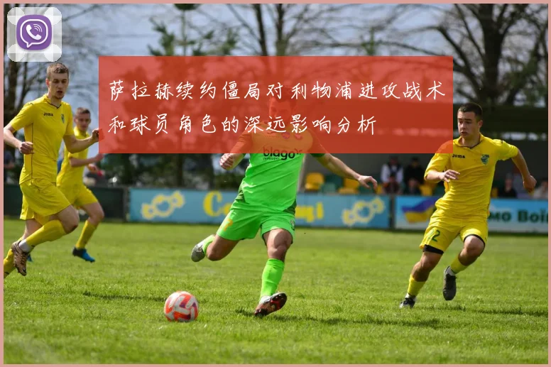 萨拉赫续约僵局对利物浦进攻战术和球员角色的深远影响分析